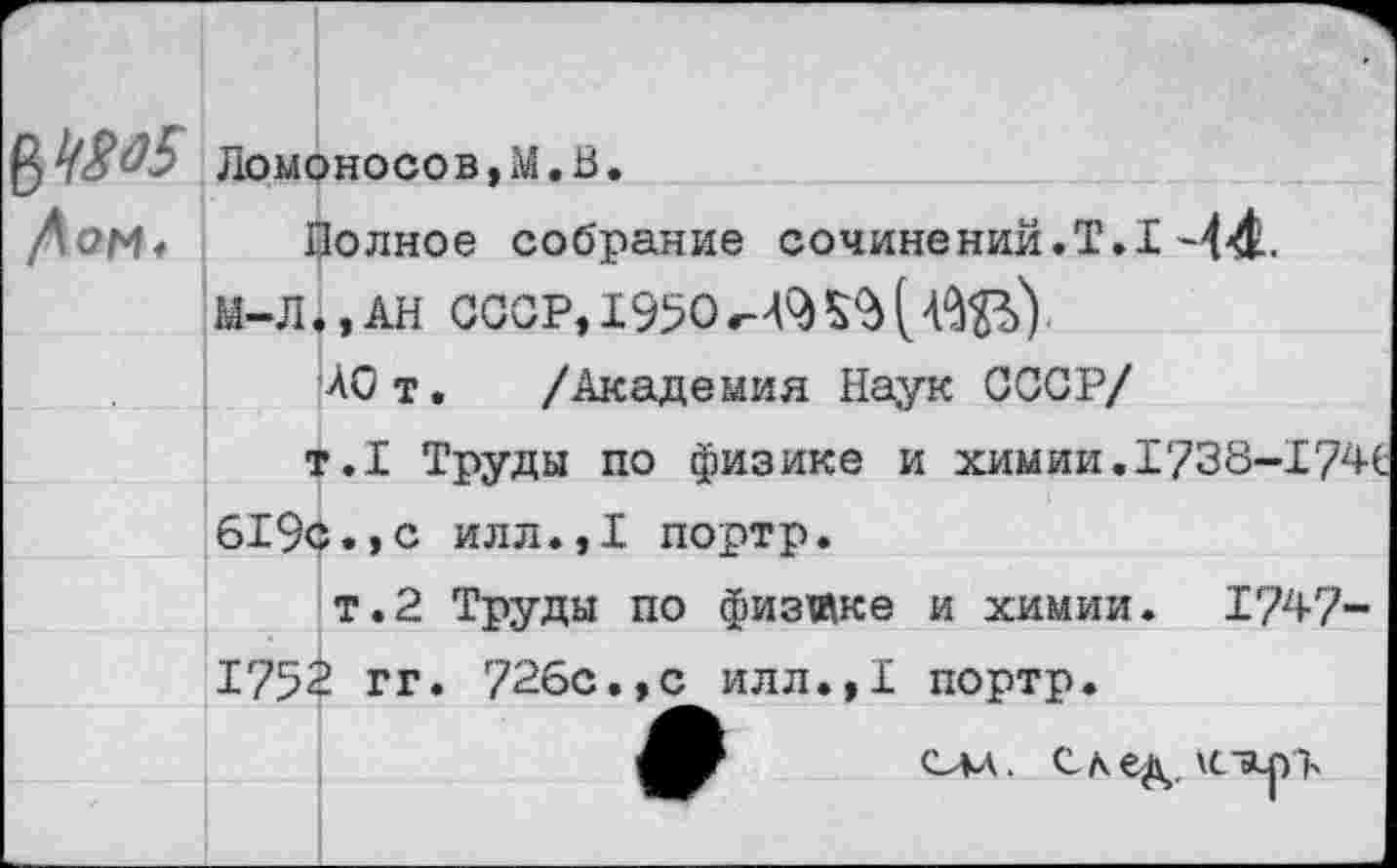 ﻿$4805 Ломоносов,М.В.
Дон* Полное собрание сочинений.Т.1 -44.
М-Л.,АН СССР, 1950
АОт. /Академия Наук СССР/
т.1 Труды по физике и химии.1738-Х 74С 619с.,с илл.,1 портр.
т.2 Труды по физике и химии. 1747-175$ гг. 726с.,с илл.,1 портр.